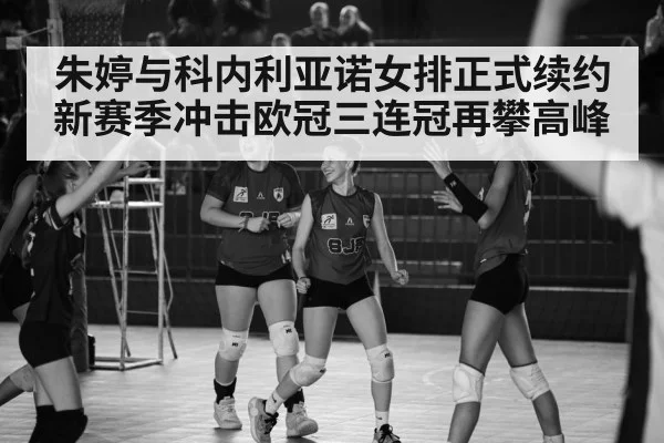 朱婷与科内利亚诺女排正式续约新赛季冲击欧冠三连冠再攀高峰